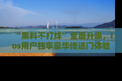 “黑料不打烊”全面升级,ios用户独享豪华传送门体验!