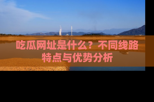 吃瓜网址是什么？不同线路特点与优势分析