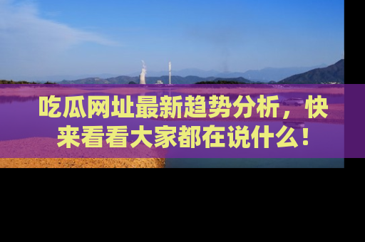 吃瓜网址最新趋势分析，快来看看大家都在说什么！