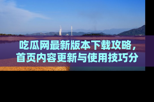 吃瓜网最新版本下载攻略，首页内容更新与使用技巧分享