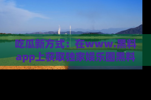 吃瓜新方式：在www.黑料app上获取独家娱乐圈黑料信息