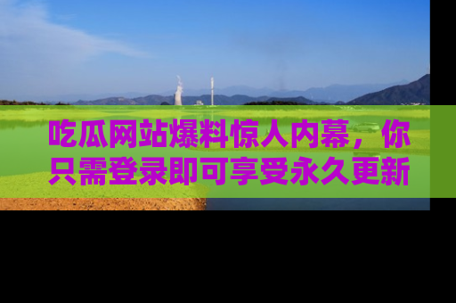 吃瓜网站爆料惊人内幕，你只需登录即可享受永久更新服务！