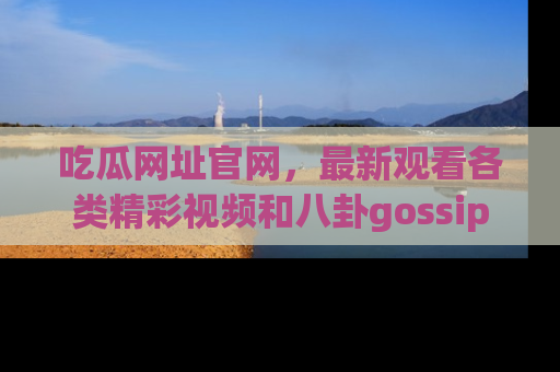 吃瓜网址官网，最新观看各类精彩视频和八卦gossip