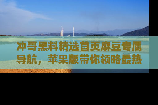 冲哥黑料精选首页麻豆专属导航，苹果版带你领略最热的黑料故事