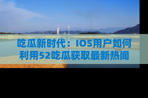 吃瓜新时代：IOS用户如何利用52吃瓜获取最新热闻