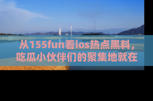 从155fun看ios热点黑料，吃瓜小伙伴们的聚集地就在这里！