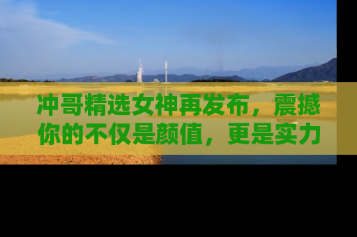 冲哥精选女神再发布，震撼你的不仅是颜值，更是实力！