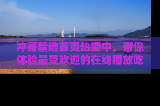 冲哥精选首页热播中，带你体验最受欢迎的在线播放吃瓜节目