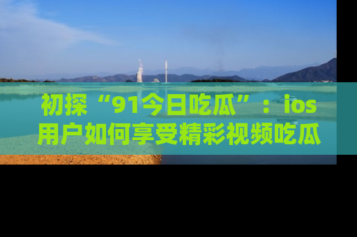 初探“91今日吃瓜”：ios用户如何享受精彩视频吃瓜时光