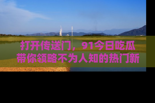 打开传送门，91今日吃瓜带你领略不为人知的热门新闻！