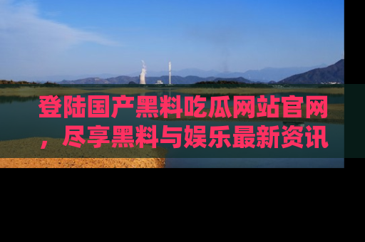 登陆国产黑料吃瓜网站官网，尽享黑料与娱乐最新资讯