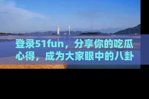 登录51fun，分享你的吃瓜心得，成为大家眼中的八卦专家！