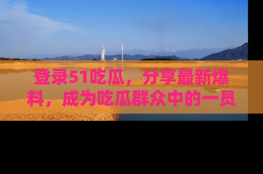 登录51吃瓜，分享最新爆料，成为吃瓜群众中的一员！