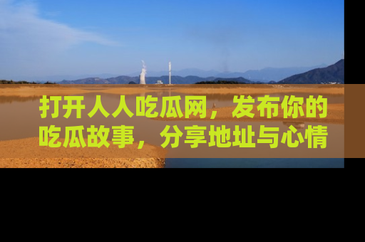 打开人人吃瓜网，发布你的吃瓜故事，分享地址与心情！