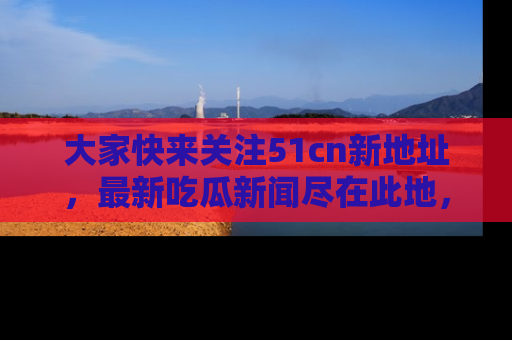 大家快来关注51cn新地址，最新吃瓜新闻尽在此地，绝对不容错过哦！