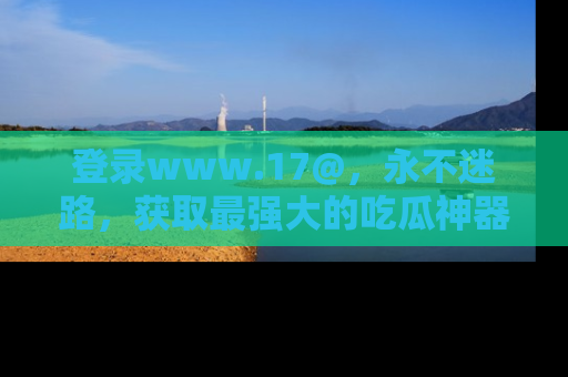 登录www.17@，永不迷路，获取最强大的吃瓜神器，解锁娱乐新动态。