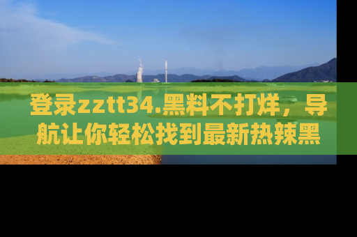 登录zztt34.黑料不打烊，导航让你轻松找到最新热辣黑料，吃瓜更方便！