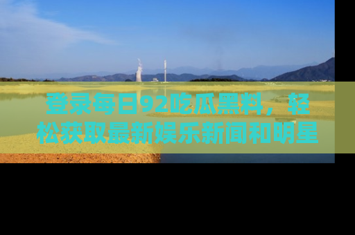 登录每日92吃瓜黑料，轻松获取最新娱乐新闻和明星炒作背后的真相