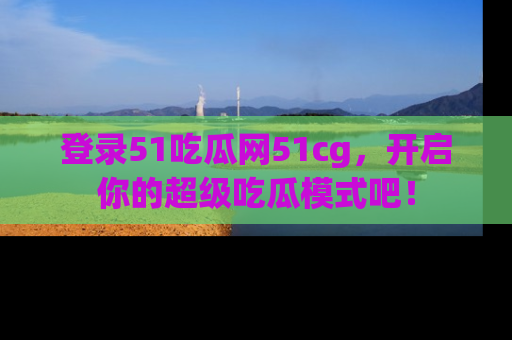 登录51吃瓜网51cg，开启你的超级吃瓜模式吧！