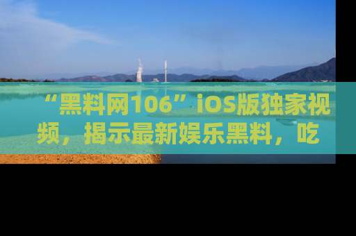 “黑料网106”iOS版独家视频,揭示最新娱乐黑料,吃瓜不停!