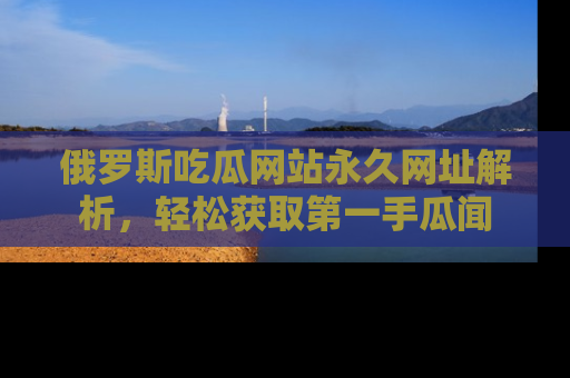 俄罗斯吃瓜网站永久网址解析，轻松获取第一手瓜闻