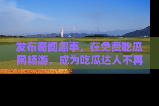发布奇闻趣事，在免费吃瓜网畅游，成为吃瓜达人不再是梦！