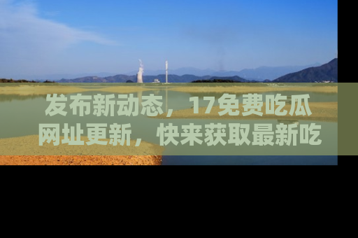 发布新动态，17免费吃瓜网址更新，快来获取最新吃瓜信息哦！