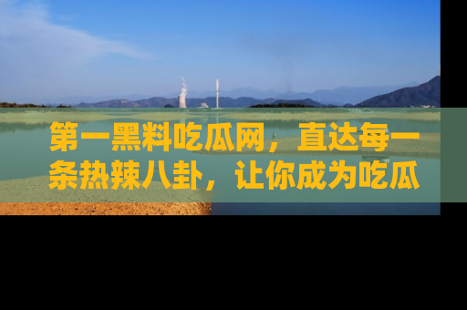 第一黑料吃瓜网，直达每一条热辣八卦，让你成为吃瓜达人！