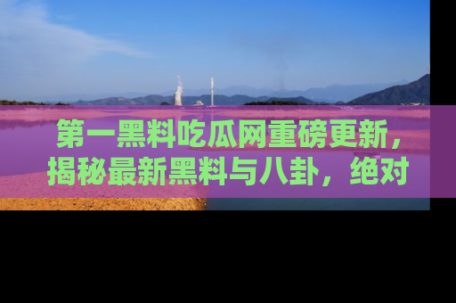 第一黑料吃瓜网重磅更新，揭秘最新黑料与八卦，绝对不容错过