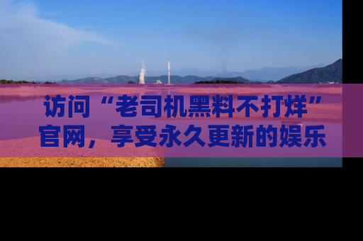 访问“老司机黑料不打烊”官网，享受永久更新的娱乐八卦和内幕新闻！