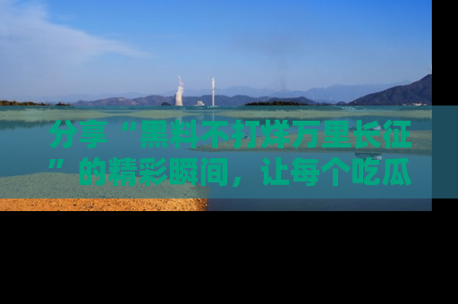 分享“黑料不打烊万里长征”的精彩瞬间，让每个吃瓜人都乐在其中！
