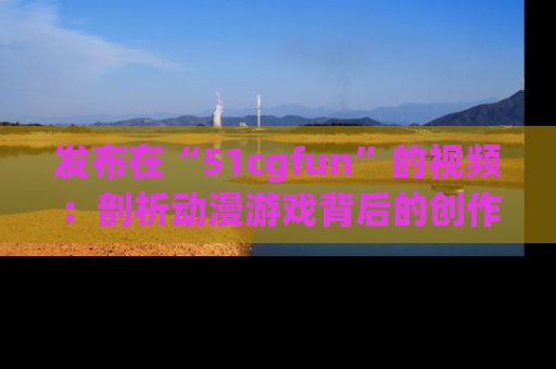 发布在“51cgfun”的视频：剖析动漫游戏背后的创作故事与文化意蕴！