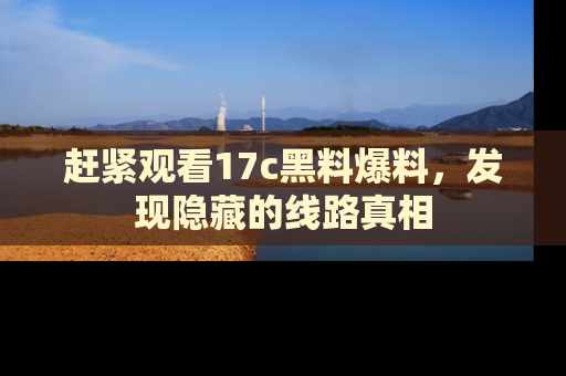 赶紧观看17c黑料爆料，发现隐藏的线路真相