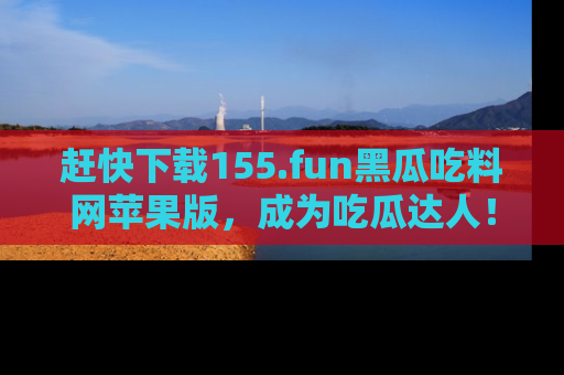 赶快下载155.fun黑瓜吃料网苹果版，成为吃瓜达人！