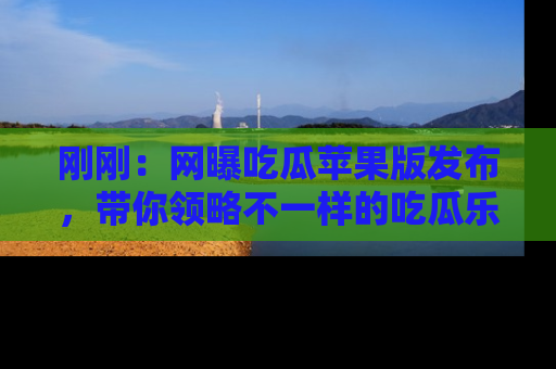 刚刚：网曝吃瓜苹果版发布，带你领略不一样的吃瓜乐趣！