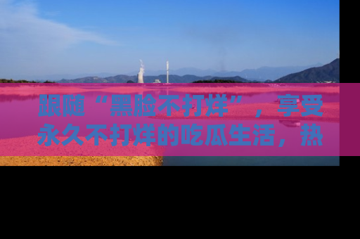 跟随“黑脸不打烊”，享受永久不打烊的吃瓜生活，热辣八卦不断