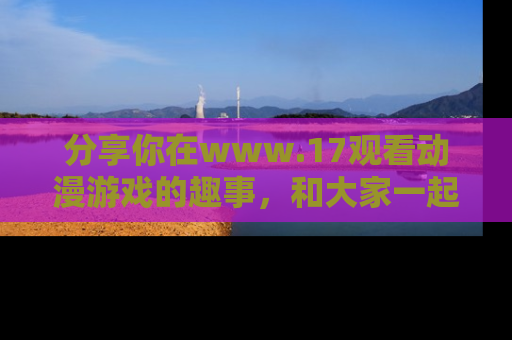 分享你在www.17观看动漫游戏的趣事，和大家一起探讨二次元魅力！