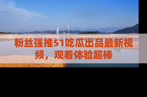 粉丝强推51吃瓜出品最新视频，观看体验超棒