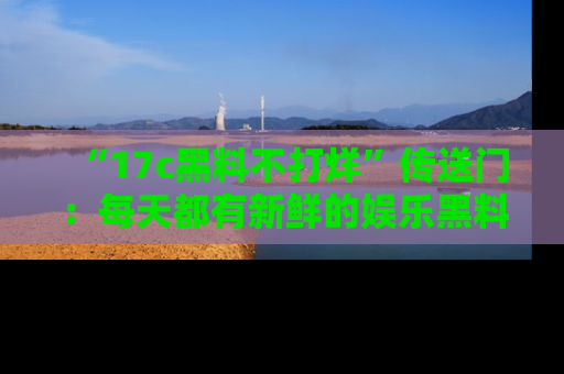 “17c黑料不打烊”传送门:每天都有新鲜的娱乐黑料等你来揭秘!