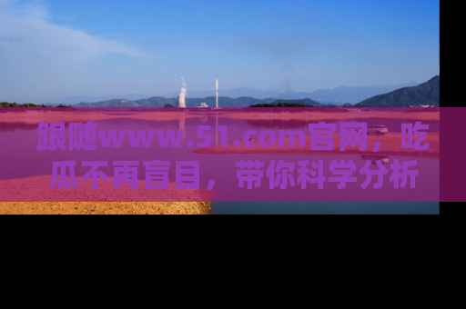 跟随www.51.com官网，吃瓜不再盲目，带你科学分析娱乐圈动态！