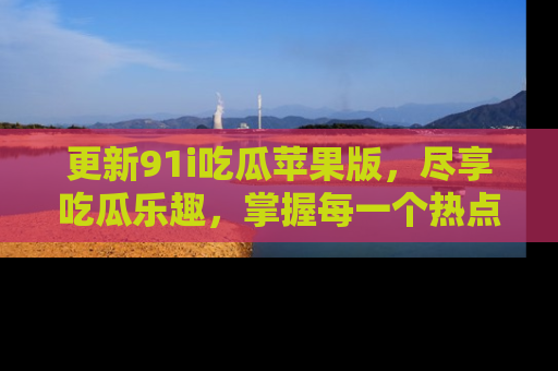 更新91i吃瓜苹果版，尽享吃瓜乐趣，掌握每一个热点话题