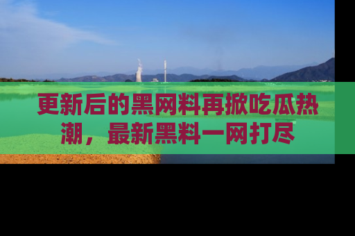 更新后的黑网料再掀吃瓜热潮，最新黑料一网打尽