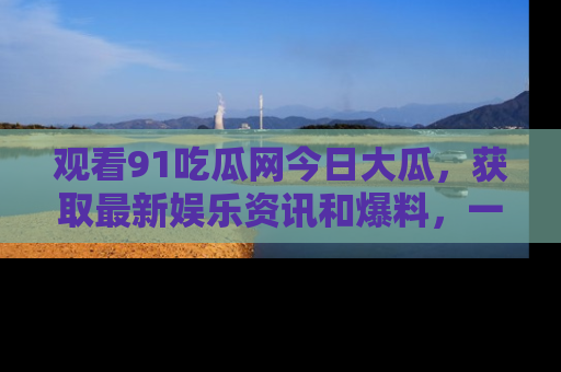 观看91吃瓜网今日大瓜，获取最新娱乐资讯和爆料，一起来围观！