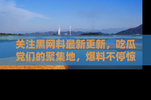 关注黑网料最新更新，吃瓜党们的聚集地，爆料不停惊喜连连！