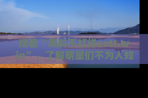 观看“黑料不打烊zztt.win”，了解明星们不为人知的黑料内幕