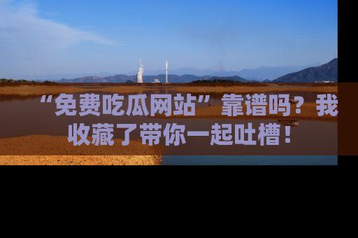 “免费吃瓜网站”靠谱吗?我收藏了带你一起吐槽!