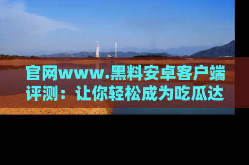 官网www.黑料安卓客户端评测：让你轻松成为吃瓜达人！