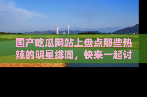 国产吃瓜网站上盘点那些热辣的明星绯闻，快来一起讨论吧！