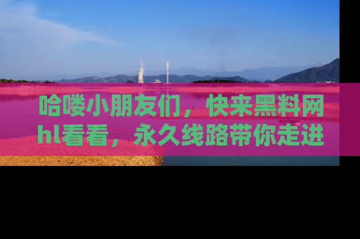 哈喽小朋友们，快来黑料网hl看看，永久线路带你走进吃瓜新天地！