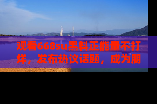 观看668su黑料正能量不打烊，发布热议话题，成为朋友圈焦点！